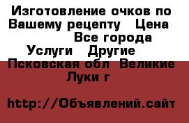 Изготовление очков по Вашему рецепту › Цена ­ 1 500 - Все города Услуги » Другие   . Псковская обл.,Великие Луки г.